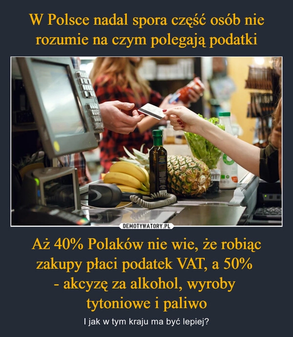 
    W Polsce nadal spora część osób nie rozumie na czym polegają podatki Aż 40% Polaków nie wie, że robiąc zakupy płaci podatek VAT, a 50% 
- akcyzę za alkohol, wyroby 
tytoniowe i paliwo