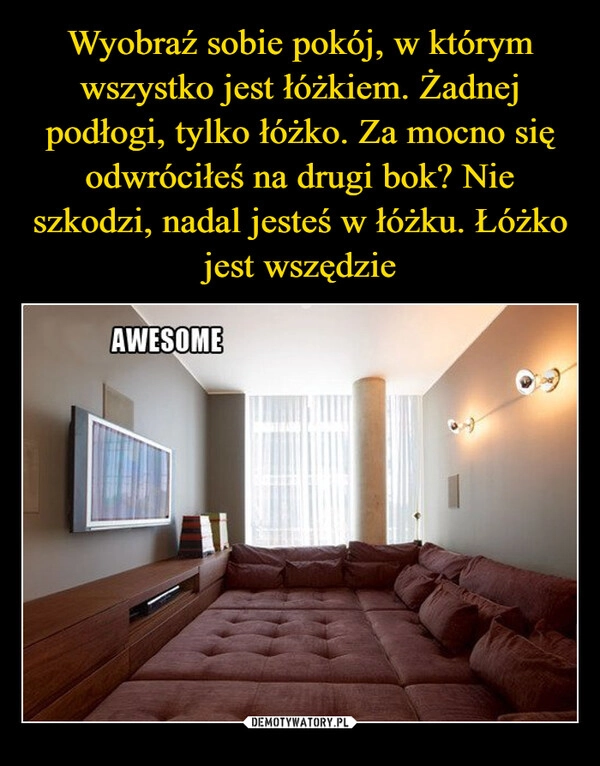 
    Wyobraź sobie pokój, w którym wszystko jest łóżkiem. Żadnej podłogi, tylko łóżko. Za mocno się odwróciłeś na drugi bok? Nie szkodzi, nadal jesteś w łóżku. Łóżko jest wszędzie