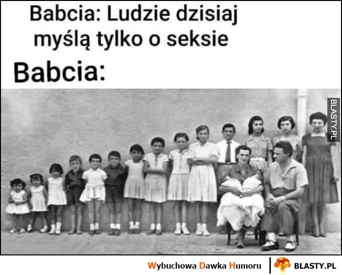 
    Babcia: ludzie dzisiaj myślą tylko o seksie, też babcia: ma mnóstwo dzieci