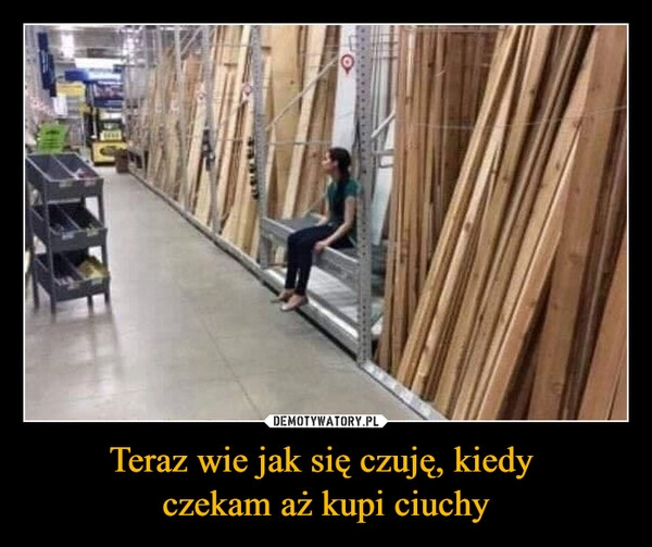 
    Teraz wie jak się czuję, kiedy 
czekam aż kupi ciuchy