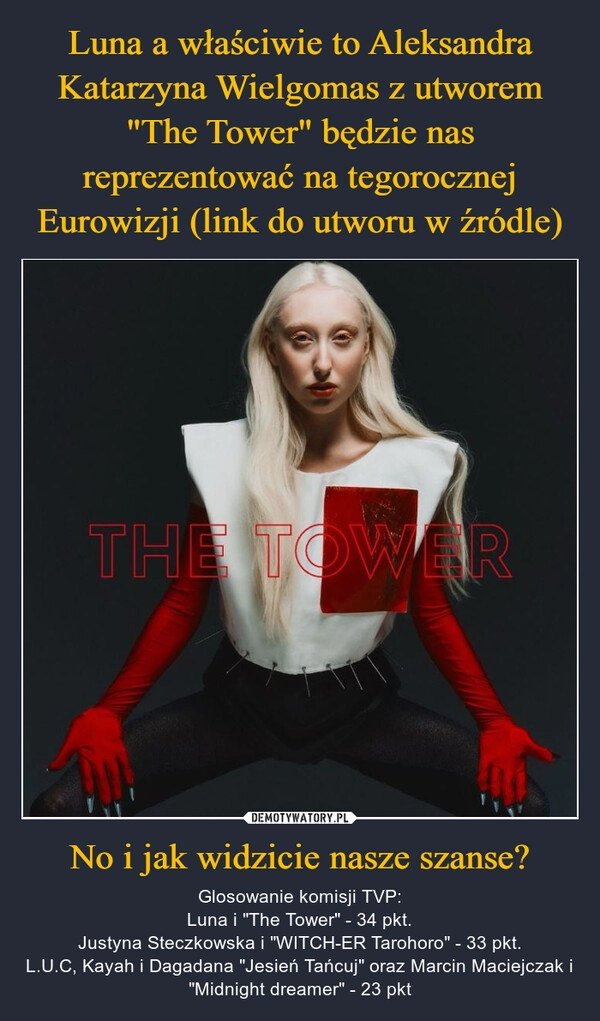 
    Luna a właściwie to Aleksandra Katarzyna Wielgomas z utworem "The Tower" będzie nas reprezentować na tegorocznej Eurowizji (link do utworu w źródle) No i jak widzicie nasze szanse?