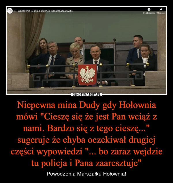 
    Niepewna mina Dudy gdy Hołownia mówi "Cieszę się że jest Pan wciąż z nami. Bardzo się z tego cieszę..." sugeruje że chyba oczekiwał drugiej części wypowiedzi "... bo zaraz wejdzie tu policja i Pana zaaresztuje"