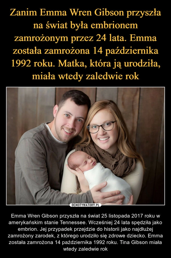 
    Zanim Emma Wren Gibson przyszła na świat była embrionem zamrożonym przez 24 lata. Emma została zamrożona 14 października 1992 roku. Matka, która ją urodziła, miała wtedy zaledwie rok