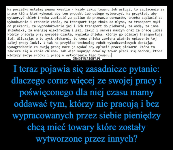 
    I teraz pojawia się zasadnicze pytanie: dlaczego coraz więcej ze swojej pracy i poświęconego dla niej czasu mamy oddawać tym, którzy nie pracują i bez wypracowanych przez siebie pieniędzy chcą mieć towary które zostały wytworzone przez innych?