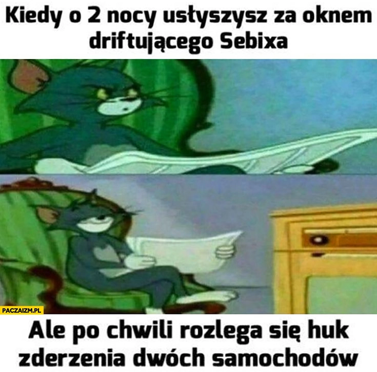 
    Kiedy o 2 w nocy usłyszysz za oknem driftującego Sebixa ale po chwili rozlega się huk zderzenia dwóch samochodów