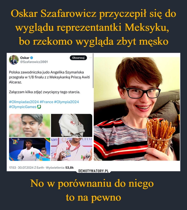 
    Oskar Szafarowicz przyczepił się do wyglądu reprezentantki Meksyku, 
bo rzekomo wygląda zbyt męsko No w porównaniu do niego 
to na pewno