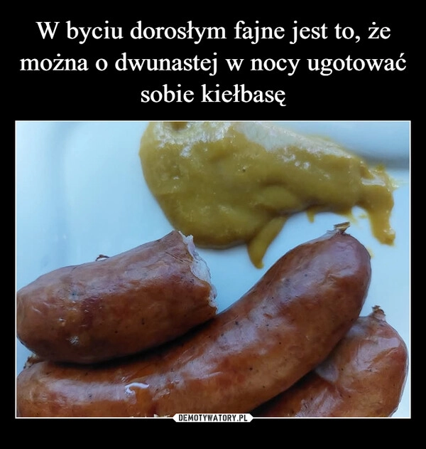 
    W byciu dorosłym fajne jest to, że można o dwunastej w nocy ugotować sobie kiełbasę