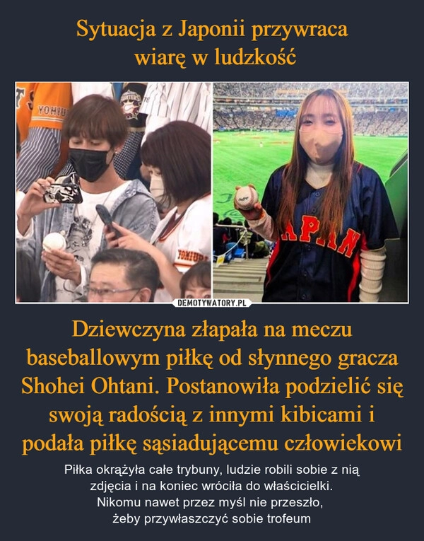 
    Sytuacja z Japonii przywraca
 wiarę w ludzkość Dziewczyna złapała na meczu baseballowym piłkę od słynnego gracza Shohei Ohtani. Postanowiła podzielić się swoją radością z innymi kibicami i podała piłkę sąsiadującemu człowiekowi