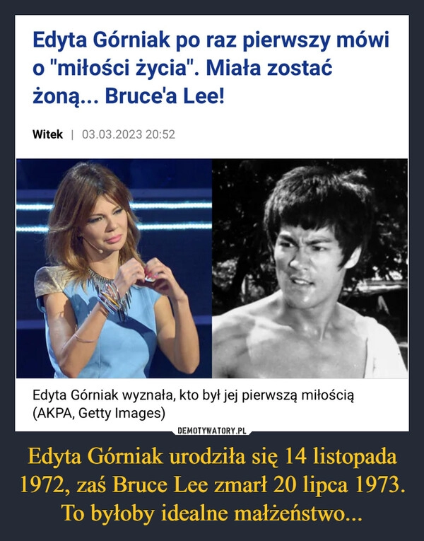 
    Edyta Górniak urodziła się 14 listopada 1972, zaś Bruce Lee zmarł 20 lipca 1973. To byłoby idealne małżeństwo...