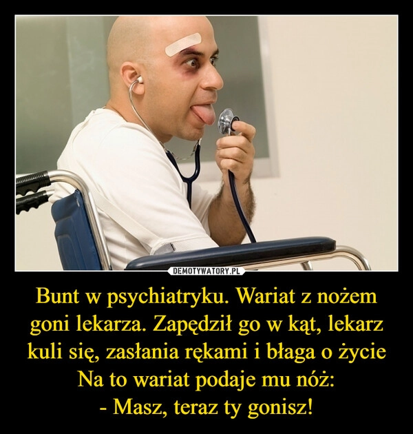 
    Bunt w psychiatryku. Wariat z nożem goni lekarza. Zapędził go w kąt, lekarz kuli się, zasłania rękami i błaga o życie
Na to wariat podaje mu nóż:
- Masz, teraz ty gonisz!