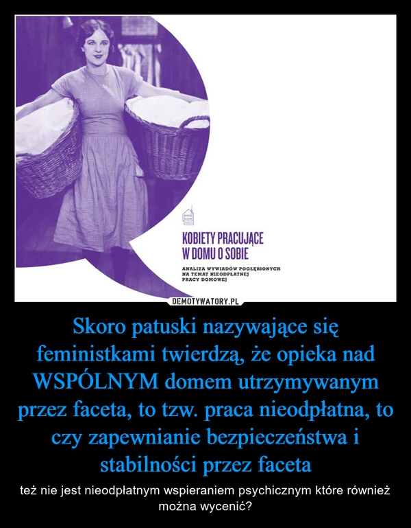 
    Skoro patuski nazywające się feministkami twierdzą, że opieka nad WSPÓLNYM domem utrzymywanym przez faceta, to tzw. praca nieodpłatna, to czy zapewnianie bezpieczeństwa i stabilności przez faceta