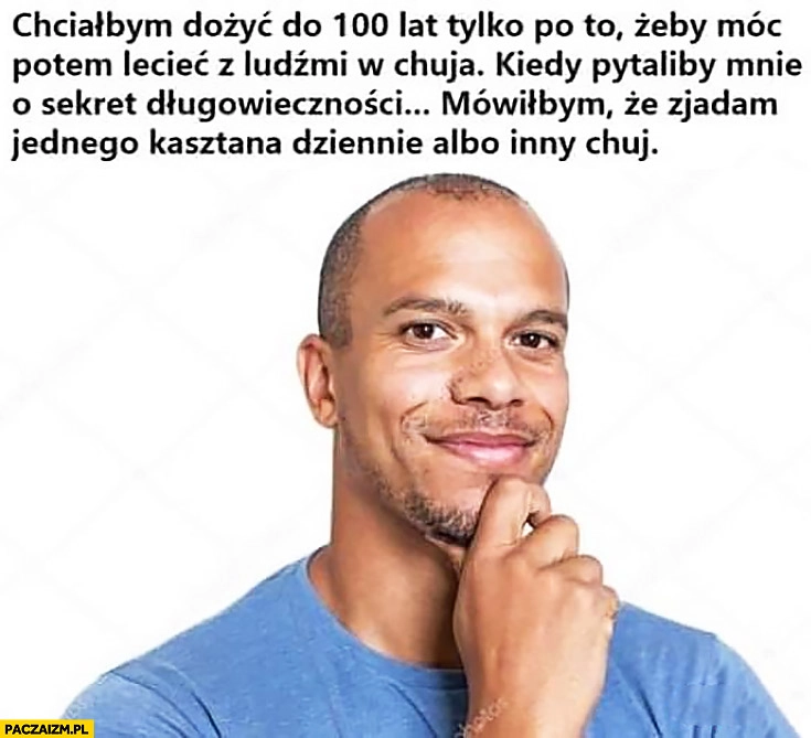 
    Chciałbym dożyć 100 lat tylko po to żeby odpowiadać ze sekret długowieczności to ze zjadam jednego kasztana dziennie