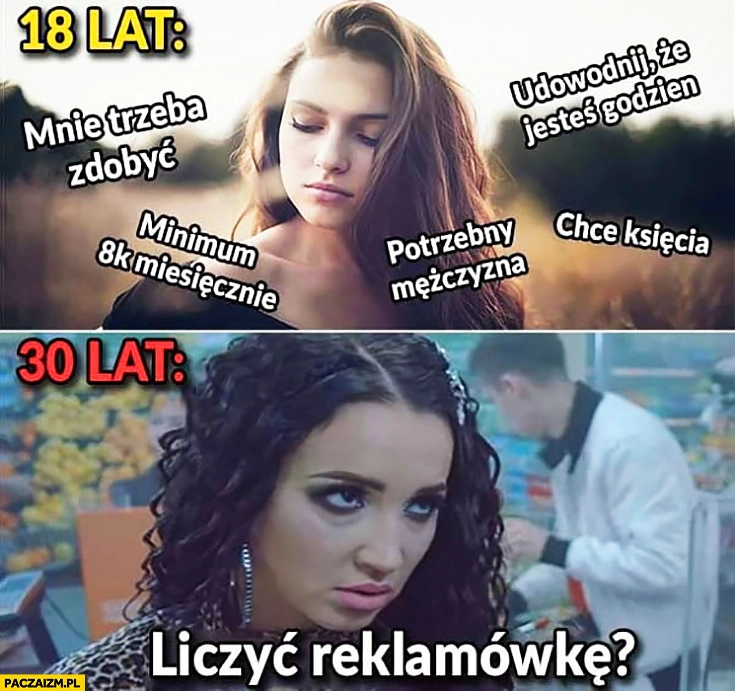 
    Dziewczyna 18 lat: trzeba mnie zdobyć, chcę księcia, udowodnij, że jesteś godzien. 30 lat: pracuje na kasie, liczyć reklamowkę