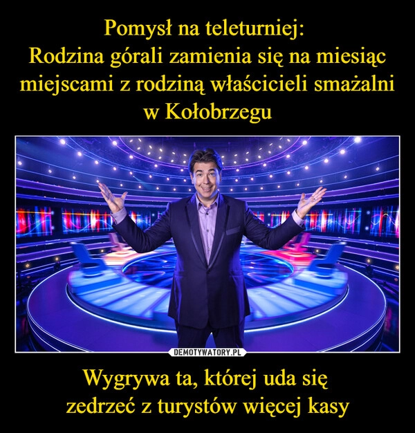 
    Pomysł na teleturniej: 
Rodzina górali zamienia się na miesiąc miejscami z rodziną właścicieli smażalni w Kołobrzegu Wygrywa ta, której uda się 
zedrzeć z turystów więcej kasy