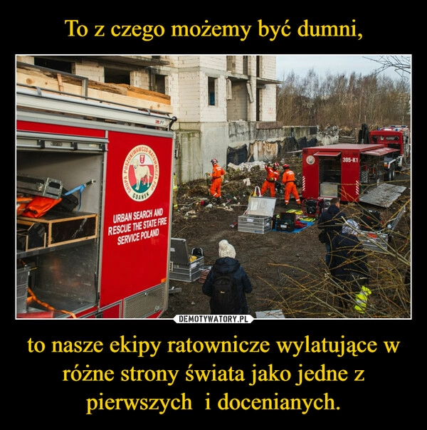 
    To z czego możemy być dumni, to nasze ekipy ratownicze wylatujące w różne strony świata jako jedne z pierwszych i docenianych. 