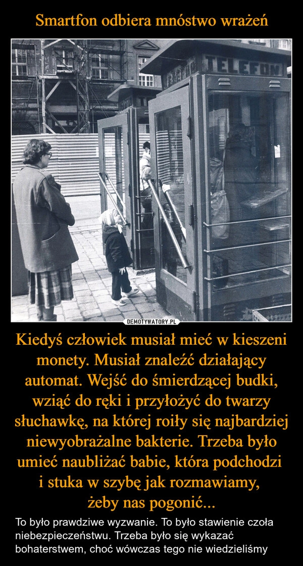 
    Smartfon odbiera mnóstwo wrażeń Kiedyś człowiek musiał mieć w kieszeni monety. Musiał znaleźć działający automat. Wejść do śmierdzącej budki, wziąć do ręki i przyłożyć do twarzy słuchawkę, na której roiły się najbardziej niewyobrażalne bakterie. Trzeba było umieć naubliżać babie, która podchodzi 
i stuka w szybę jak rozmawiamy, 
żeby nas pogonić...