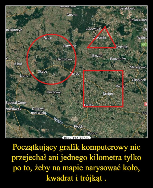 
    Początkujący grafik komputerowy nie przejechał ani jednego kilometra tylko po to, żeby na mapie narysować koło, kwadrat i trójkąt .