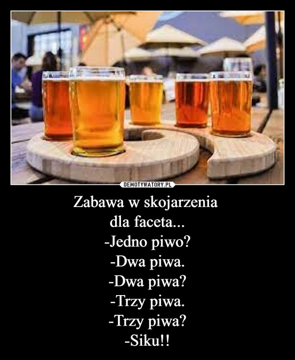 
    Zabawa w skojarzenia 
dla faceta...
-Jedno piwo?
-Dwa piwa.
-Dwa piwa?
-Trzy piwa.
-Trzy piwa?
-Siku!!