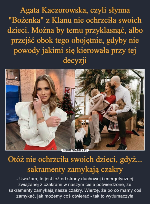 
    
Agata Kaczorowska, czyli słynna "Bożenka" z Klanu nie ochrzciła swoich dzieci. Można by temu przyklasnąć, albo przejść obok tego obojętnie, gdyby nie powody jakimi się kierowała przy tej decyzji Otóż nie ochrzciła swoich dzieci, gdyż... sakramenty zamykają czakry 