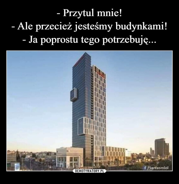 
    - Przytul mnie!
- Ale przecież jesteśmy budynkami!
- Ja poprostu tego potrzebuję...