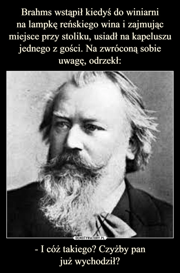 
    Brahms wstąpił kiedyś do winiarni
na lampkę reńskiego wina i zajmując miejsce przy stoliku, usiadł na kapeluszu jednego z gości. Na zwróconą sobie uwagę, odrzekł: - I cóż takiego? Czyżby pan
już wychodził?