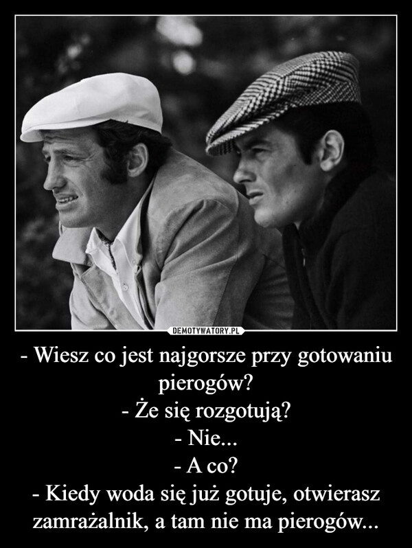 
    - Wiesz co jest najgorsze przy gotowaniu pierogów?
- Że się rozgotują?
- Nie...
- A co?
- Kiedy woda się już gotuje, otwierasz zamrażalnik, a tam nie ma pierogów...