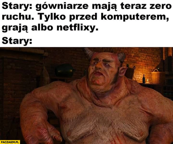 
    Stary: gówniarze mają teraz zero ruchu tylko przed komputerem grają albo Netflixy, stary gruby spasiony