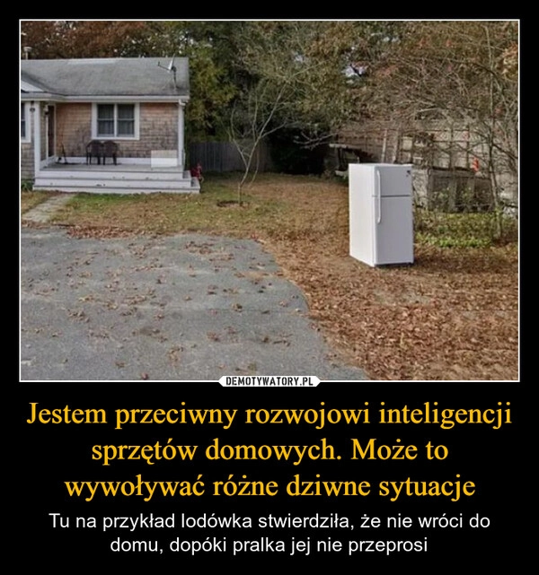 
    Jestem przeciwny rozwojowi inteligencji sprzętów domowych. Może to wywoływać różne dziwne sytuacje