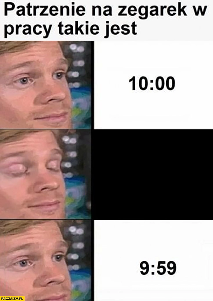 
    Patrzenie na zegarek w pracy takie jest 10:00 chwile później 9:59