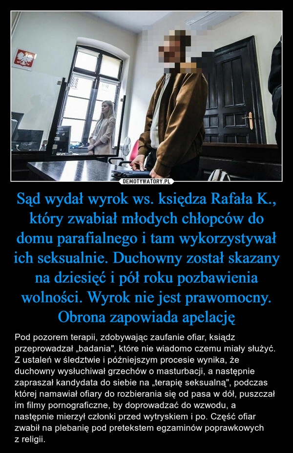 
    Sąd wydał wyrok ws. księdza Rafała K., który zwabiał młodych chłopców do domu parafialnego i tam wykorzystywał ich seksualnie. Duchowny został skazany na dziesięć i pół roku pozbawienia wolności. Wyrok nie jest prawomocny. Obrona zapowiada apelację