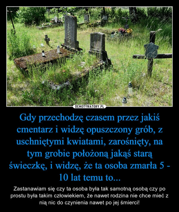 
    Gdy przechodzę czasem przez jakiś cmentarz i widzę opuszczony grób, z uschniętymi kwiatami, zarośnięty, na tym grobie położoną jakąś starą świeczkę, i widzę, że ta osoba zmarła 5 - 10 lat temu to...