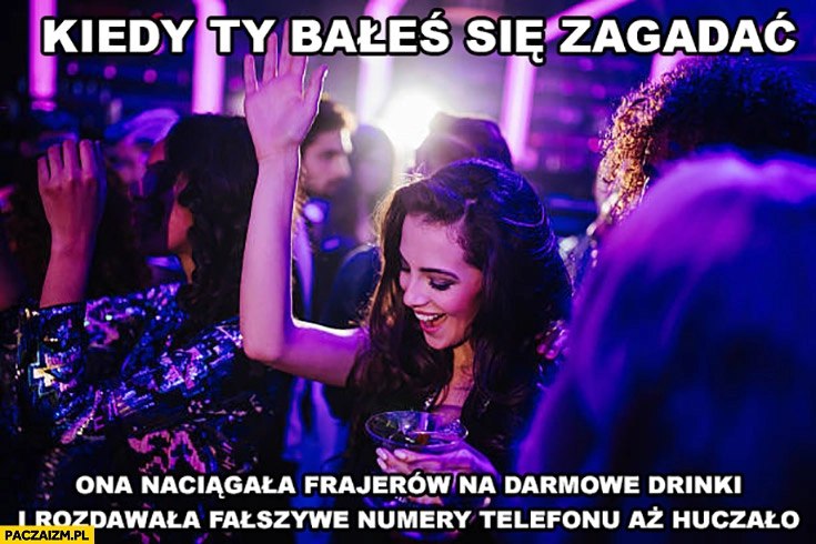 
    Kiedy ty bałeś się zagadać ona naciągała frajerów na darmowe drinki i rozdawała fałszywe numery telefonu aż huczało