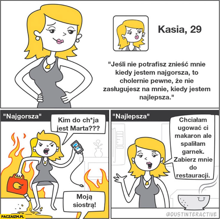 
    Kasia 29 jeśli nie potrafisz mnie znieść kiedy jestem najgorsza w praktyce: najlepsza spaliłam garnek zabierz mnie do restauracji, najgorsza kim do cholery jest Marta?