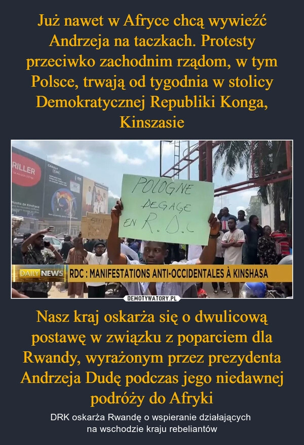 
    Już nawet w Afryce chcą wywieźć Andrzeja na taczkach. Protesty przeciwko zachodnim rządom, w tym Polsce, trwają od tygodnia w stolicy Demokratycznej Republiki Konga, Kinszasie Nasz kraj oskarża się o dwulicową postawę w związku z poparciem dla Rwandy, wyrażonym przez prezydenta Andrzeja Dudę podczas jego niedawnej podróży do Afryki