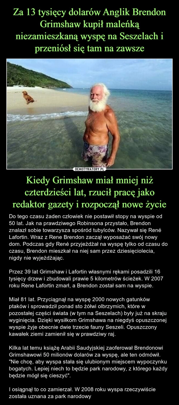 
    Za 13 tysięcy dolarów Anglik Brendon Grimshaw kupił maleńką niezamieszkaną wyspę na Seszelach i przeniósł się tam na zawsze Kiedy Grimshaw miał mniej niż czterdzieści lat, rzucił pracę jako redaktor gazety i rozpoczął nowe życie