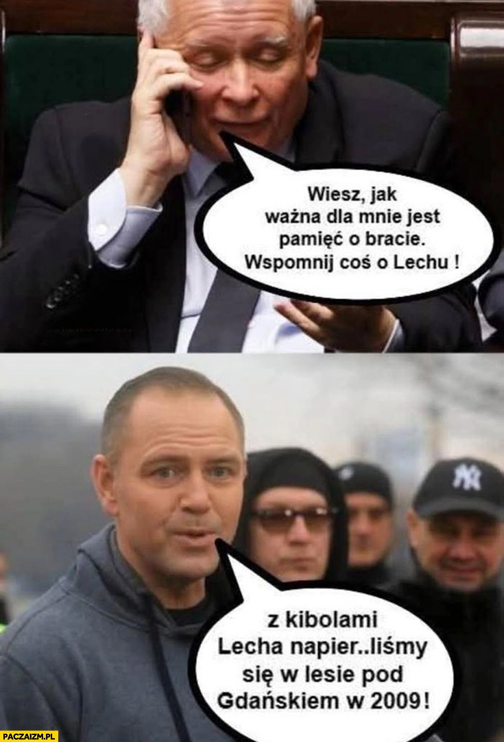 
    Kaczyński wiesz jak ważna jest dla mnie pamięć o bracie wspomnij coś o Lechu, Nawrocki z kibolami Lecha biliśmy się w lesie pod Gdańskiem w 2009