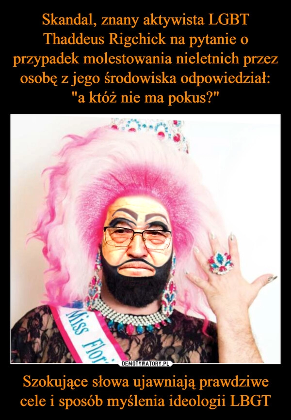 
    Skandal, znany aktywista LGBT Thaddeus Rigchick na pytanie o przypadek molestowania nieletnich przez osobę z jego środowiska odpowiedział: "a któż nie ma pokus?" Szokujące słowa ujawniają prawdziwe cele i sposób myślenia ideologii LBGT