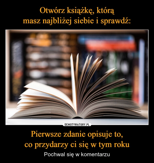 
    Otwórz książkę, którą
masz najbliżej siebie i sprawdź: Pierwsze zdanie opisuje to,
co przydarzy ci się w tym roku