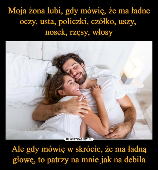 
    Moja żona lubi, gdy mówię, że ma ładne oczy, usta, policzki, czółko, uszy, 
nosek, rzęsy, włosy Ale gdy mówię w skrócie, że ma ładną głowę, to patrzy na mnie jak na debila