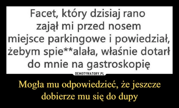 
    Mogła mu odpowiedzieć, że jeszcze dobierze mu się do dupy