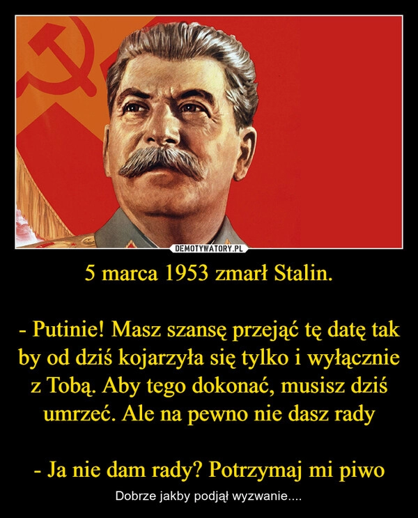 
    5 marca 1953 zmarł Stalin.

- Putinie! Masz szansę przejąć tę datę tak by od dziś kojarzyła się tylko i wyłącznie z Tobą. Aby tego dokonać, musisz dziś umrzeć. Ale na pewno nie dasz rady

- Ja nie dam rady? Potrzymaj mi piwo