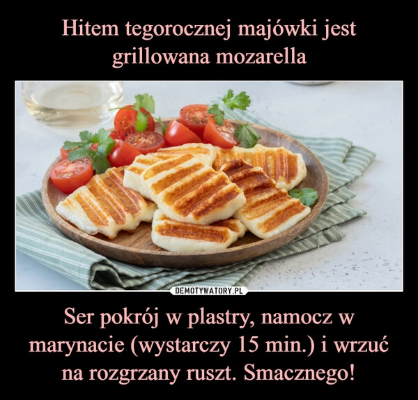 
    Hitem tegorocznej majówki jest grillowana mozarella Ser pokrój w plastry, namocz w marynacie (wystarczy 15 min.) i wrzuć na rozgrzany ruszt. Smacznego!