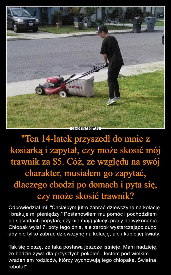 
    "Ten 14-latek przyszedł do mnie z kosiarką i zapytał, czy może skosić mój trawnik za $5. Cóż, ze względu na swój charakter, musiałem go zapytać, dlaczego chodzi po domach i pyta się, czy może skosić trawnik?