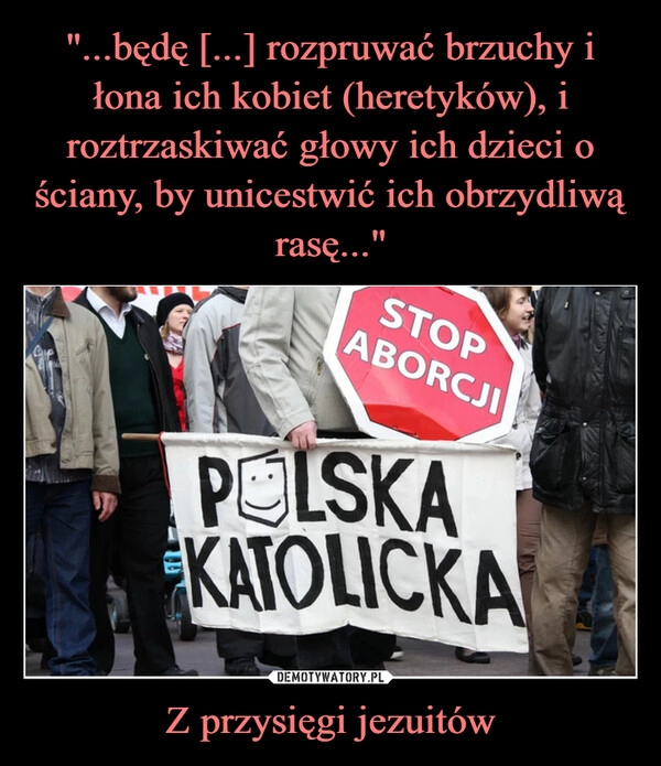 
    "...będę [...] rozpruwać brzuchy i łona ich kobiet (heretyków), i roztrzaskiwać głowy ich dzieci o ściany, by unicestwić ich obrzydliwą rasę..." Z przysięgi jezuitów