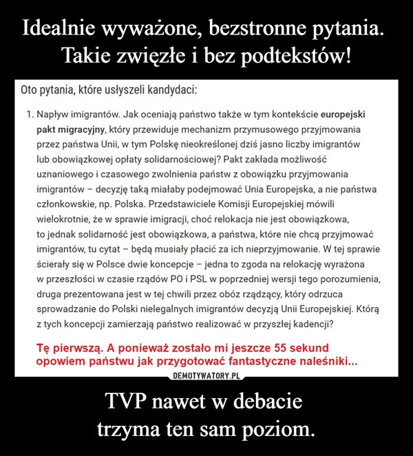 
    Idealnie wyważone, bezstronne pytania. 
Takie zwięzłe i bez podtekstów! TVP nawet w debacie 
trzyma ten sam poziom.