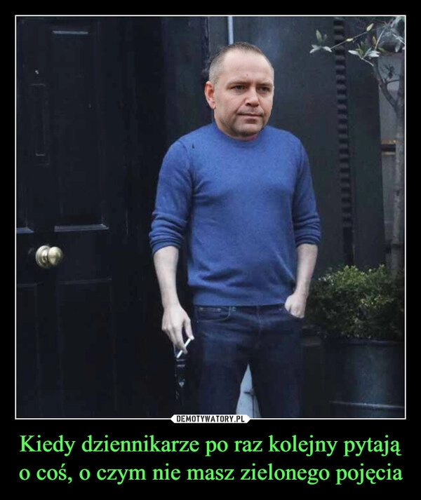 
    Kiedy dziennikarze po raz kolejny pytają o coś, o czym nie masz zielonego pojęcia