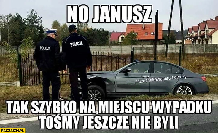 
    Policjanci wypadek BMW no Janusz tak szybko na miejscu wypadku tośmy jeszcze nie byli