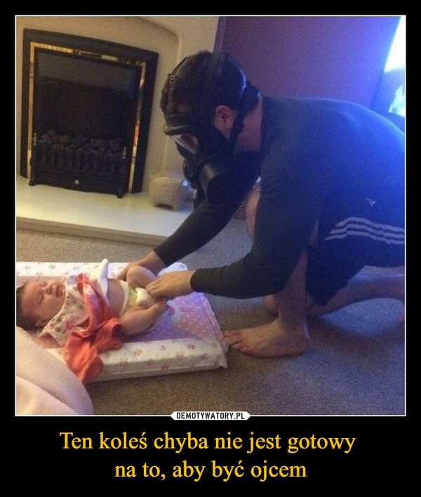 
    Ten koleś chyba nie jest gotowy 
na to, aby być ojcem