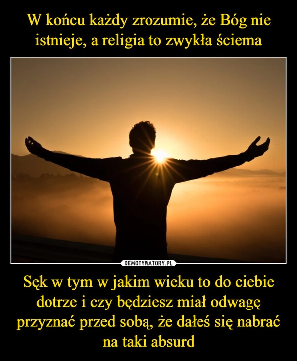 
    W końcu każdy zrozumie, że Bóg nie istnieje, a religia to zwykła ściema Sęk w tym w jakim wieku to do ciebie dotrze i czy będziesz miał odwagę przyznać przed sobą, że dałeś się nabrać na taki absurd