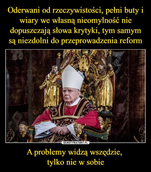 
    Oderwani od rzeczywistości, pełni buty i wiary we własną nieomylność nie dopuszczają słowa krytyki, tym samym są niezdolni do przeprowadzenia reform A problemy widzą wszędzie, 
tylko nie w sobie